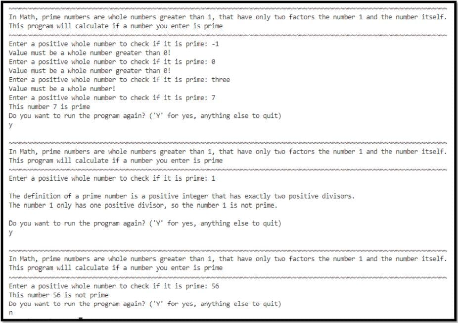 In Math, prime numbers are whole numbers greater than 1, that have only two factors the number 1 and the number itself.
This program will calculate if a number you enter is prime
Enter a positive whole number to check if it is prime: -1
Value must be a whole number greater than e!
Enter a positive whole number to check if it is prime: e
Value must be a whole number greater than 0!
Enter a positive whole number to check if it is prime: three
Value must be a whole number!
Enter a positive whole number to check if it is prime: 7
This number 7 is prime
Do you want to run the program again? ('Y' for yes, anything else to quit)
y
In Math, prime numbers are whole numbers greater than 1, that have only two factors the number 1 and the number itself.
This program will calculate if a number you enter is prime
Enter a positive whole number to check if it is prime: 1
The definition of a prime number is a positive integer that has exactly two positive divisors.
The number 1 only has one positive divisor, so the number 1 is not prime.
Do you want to run the program again? ('Y' for yes, anything else to quit)
y
In Math, prime numbers are whole numbers greater than 1, that have only two factors the number 1 and the number itself.
This program will calculate if a number you enter is prime
Enter a positive whole number to check if it is prime: 56
This number 56 is not prime
Do you want to run the program again? ('Y' for yes, anything else to quit)
n
