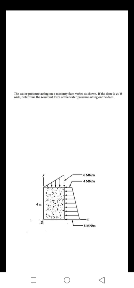 The water pressure acting on a masonry dam varies as shown. If the dam is 20 ft
wide, determine the resultant force of the water pressure acting on the dam.
6 MN/m
4 MN/m
4 m
8 MN/m
