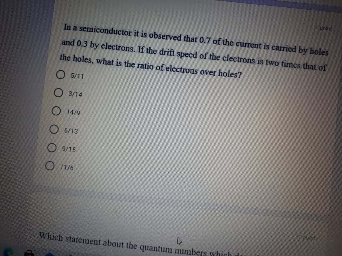 1 point
In a semiconductor it is observed that 0.7 of the current is carried by holes
and 0.3 by electrons. If the drift speed of the electrons is two times that of
the holes, what is the ratio of electrons over holes?
O 5/11
O 3/14
O 14/9
O 6/13
O 9/15
O 11/6
ipoint
Which statement about the quantum numbers which di
