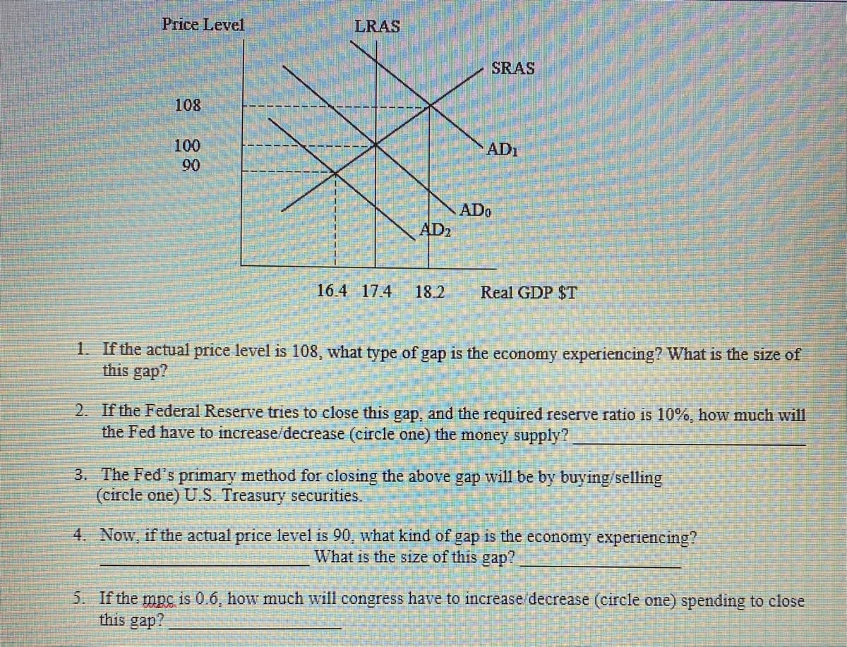 Price Level
LRAS
SRAS
108
100
AD1
90
ADo
AD2
16.4 174
18.2
Real GDP $T
1. If the actual price level is 108, what type of gap is the economy experiencing? What is the size of
this gap?
2. If the Federal Reserve tries to close this gap, and the required reserve ratio is 10%, how much will
the Fed have to increase/decrease (circle one) the money supply?
3. The Fed's primary method for closing the above gap will be by buying/selling
(circle one) U.S. Treasury securities.
4. Now, if the actual price level is 90, what kind of gap is the economy experiencing?
What is the size of this gap?
5. If the mpc is 0.6, how much will congress have to increase/decrease (circle one) spending to close
this gap?
