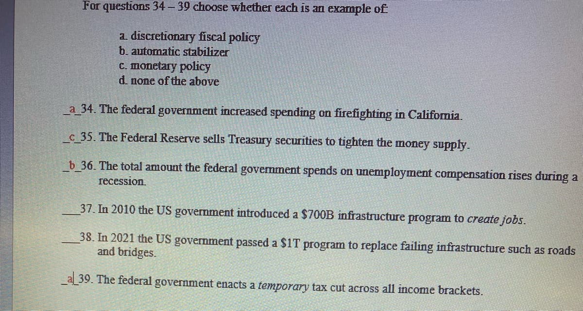 For questions 34 - 39 choose whether each is an example of
a discretionary fiscal policy
b. automatic stabilizer
C. monetary policy
d. none of the above
a_34. The federal government increased spending on firefighting in Califormia.
c 35. The Federal Reserve sells Treasury securities to tighten the money supply.
b 36. The total amount the federal government spends on unemployment compensation rises during a
recession.
37. In 2010 the US government introduced a $700B infrastructure program to create jobs.
38. In 2021 the US government passed a $1T program to replace failing infrastructure such as roads
and bridges.
a 39. The federal government enacts a temporary tax cut across all income brackets.
