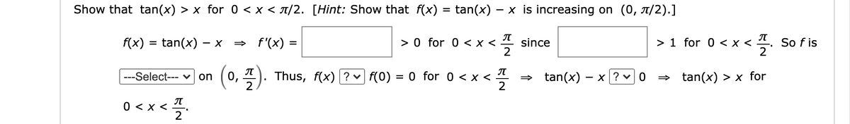 **Title: Understanding the Inequality \( \tan(x) > x \) for \( 0 < x < \pi/2 \)**

**Objective:**

To show that \( \tan(x) > x \) for the interval \( 0 < x < \pi/2 \).

**Hint:** Demonstrate that the function \( f(x) = \tan(x) - x \) is increasing on the interval \( (0, \pi/2) \).

**Explanation:**

1. **Function Definition:**

   Let \( f(x) = \tan(x) - x \). 

2. **Derivative Calculation:**

   Compute the derivative, \( f'(x) = \sec^2(x) - 1 \).

3. **Analyzing \( f'(x) \):**

   - Since \( \sec^2(x) = 1 + \tan^2(x) \), we have \( \sec^2(x) > 1 \) for \( 0 < x < \pi/2 \).
   - Therefore, \( f'(x) = \sec^2(x) - 1 > 0 \) for \( 0 < x < \pi/2 \).

4. **Conclusion for Monotonicity:**
  
   - As \( f'(x) > 0 \), the function \( f(x) = \tan(x) - x \) is increasing on the interval \( (0, \pi/2) \).

5. **Evaluation at a Specific Point:**

   - Evaluate \( f(x) \) and \( f(0) = 0 \) for \( 0 < x < \pi/2 \), indicating \( f(x) > f(0) \).

6. **Final Conclusion:**

   - Thus, \( \tan(x) - x > 0 \) implies \( \tan(x) > x \) for \( 0 < x < \pi/2 \).

This explanation provides a step-by-step approach to proving the inequality \( \tan(x) > x \) within the specified interval by demonstrating the increasing nature of the associated function \( f(x) = \tan(x) - x \).