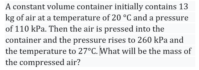 A constant volume container initially contains 13
kg of air at a temperature of 20 °C and a pressure
of 110 kPa. Then the air is pressed into the
container and the pressure rises to 260 kPa and
the temperature to 27°C. What will be the mass of
the compressed air?
