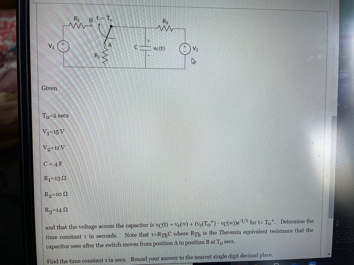 R1
Bt=T.
R3
V1
A
vc(t)
V2
R2
Given
To=2 secs
V1=15 V
V2=11 V
C = 4 F
R1=13 N
R2=10 Q
R3=14 2
and that the voltage across the capacitor is vc(t) = vc(∞) + (Vc(To†) - vC))eT/T for t> To+. Determine the
Note that t=RTHC where RTh is the Thevenin equivalent resistance that the
time constant t in seconds.
capacitor sees after the switch moves from position A to position B at To secs.
Find the time constant t in secs. Round your answer to the nearest single digit decimal place.
