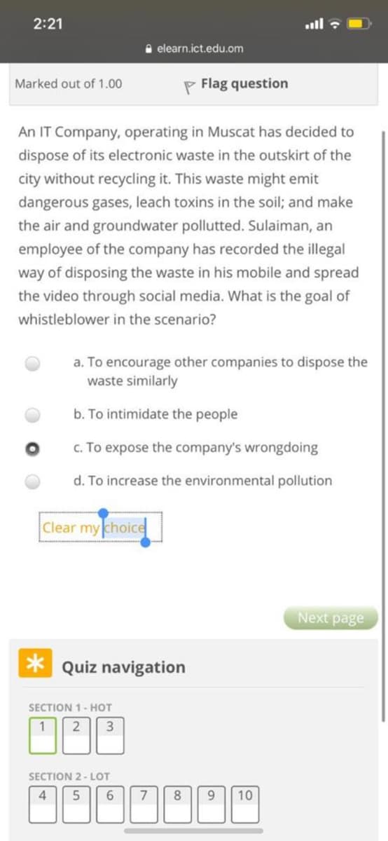 2:21
ll :
A elearn.ict.edu.om
Marked out of 1.00
P Flag question
An IT Company, operating in Muscat has decided to
dispose of its electronic waste in the outskirt of the
city without recycling it. This waste might emit
dangerous gases, leach toxins in the soil; and make
the air and groundwater pollutted. Sulaiman, an
employee of the company has recorded the illegal
way of disposing the waste in his mobile and spread
the video through social media. What is the goal of
whistleblower in the scenario?
a. To encourage other companies to dispose the
waste similarly
b. To intimidate the people
c. To expose the company's wrongdoing
d. To increase the environmental pollution
Clear my choice
Next page
* Quiz navigation
SECTION 1- HOT
1
SECTION 2- LOT
4.
7
8
9.
10
