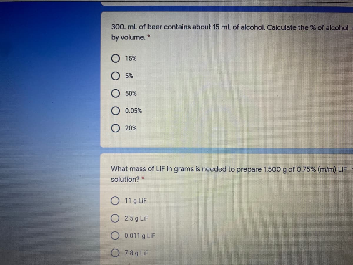 300. mL of beer contains about 15 mL of alcohol. Calculate the % of alcohol
by volume. *
15%
5%
50%
0.05%
20%
What mass of LiF in grams is needed to prepare 1,500 g of 0.75% (m/m) LiF
solution?
11 g LiF
2.5 g LiF
0.011 g LiF
7.8 g LiF
