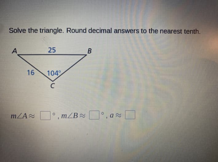 Solve the triangle. Round decimal answers to the nearest tenth.
A
25
B
16
104
C
mZA , mZB , a O
