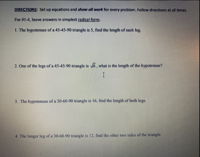 DIRECTIONS: Set up equations and show all work for every problem. Follow directions at all times.
For #1-4, leave answers in simplest radical form.
1. The hypotenuse of a 45-45-90 triangle is 5, find the length of each leg.
2. One of the legs of a 45-45-90 triangle is 6, what is the length of the hypotenuse?
3. The hypotenuse of a 30-60-90 triangle is 16, find the length of both legs.
4. The longer leg of a 30-60-90 triangle is 12, find the other two sides of the triangle.
