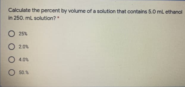 Calculate the percent by volume of a solution that contains 5.0 mL ethanol
in 250. mL solution? *
O 25%
O 2.0%
O 4.0%
O 50.%
