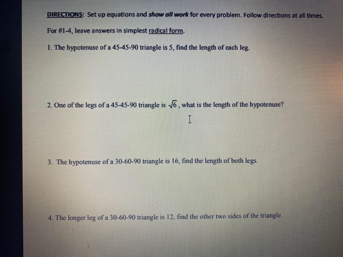 DIRECTIONS: Set up equations and showw all work for every problem. Follow directions at all times.
For #1-4, leave answers in simplest radical form.
1. The hypotenuse of a 45-45-90 triangle is 5, find the length of each leg.
2. One of the legs of a 45-45-90 triangle is 6, what is the length of the hypotenuse?
3. The hypotenuse of a 30-60-90 triangle is 16, find the length of both legs.
4. The longer leg of a 30-60-90 triangle is 12, find the other two sides of the triangle.
