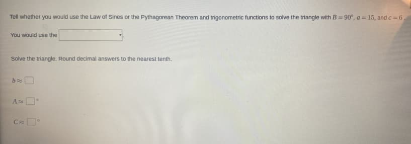 Tell whether you would use the Law of Sines or the Pythagorean Theorem and trigonometric functions to solve the triangle with B = 90°, a = 15, and c = 6
%3D
You would use the
Solve the triangle. Round decimal answers to the nearest tenth.
C
