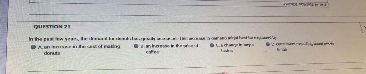 O WORDS POWERED BY TINY
QUESTION 21
In the past few years, the demand for donuts has greatly increased. This increase in demand might best be explained by
D.consumers expecting donut prices
to fall
A. an increase in the cost of making
O B. an increase in the price of
C. a change in buyer
donuts
coffee
tastes
