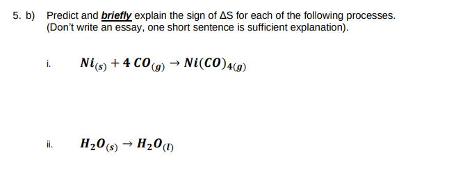 5. b) Predict and briefly explain the sign of AS for each of the following processes.
(Don't write an essay, one short sentence is sufficient explanation).
Nio) + 4 CO 9) → Ni(CO)49)
i.
H20(s)
→ H20(1)
ii.
