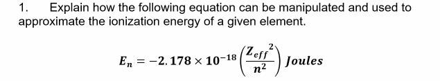 Explain how the following equation can be manipulated and used to
approximate the ionization energy of a given element.
1.
(Zeff Joules
Е, 3D -2.178х 10-18
n²
