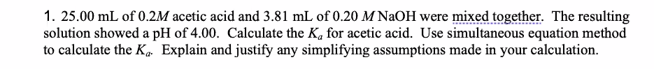 1. 25.00 mL of 0.2M acetic acid and 3.81 mL of 0.20 M NaOH were mixed together. The resulting
solution showed a pH of 4.00. Calculate the K. for acetic acid. Use simultaneous equation method
to calculate the K„ Explain and justify any simplifying assumptions made in your calculation.
