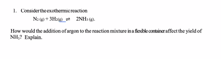 1. Considertheexothermicreaction
N2 (g) + 3H2(g) = 2NH3 (g).
How would the addition of argon to the reaction mixture ina flexible container affect the yield of
NH,? Explain.
