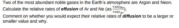 Two of the most abundant noble gases in the Earth's atmosphere are Argon and Neon.
Calculate the relative rates of effusion of Ar and Ne (as "ateNe).
Comment on whether you would expect their relative rates of diffusion to be a larger or
smaller value and why.
rate ar
