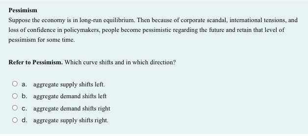 Pessimism
Suppose the economy is in long-run equilibrium. Then because of corporate scandal, international tensions, and
loss of confidence in policymakers, people become pessimistic regarding the future and retain that level of
pessimism for some time.
Refer to Pessimism. Which curve shifts and in which direction?
a. aggregate supply shifts left.
O b. aggregate demand shifts left
O c. aggregate demand shifts right
d. aggregate supply shifts right.