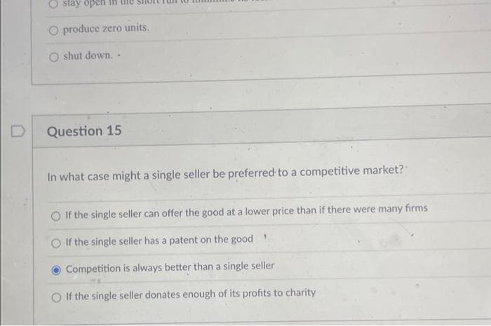 Ostay open
O produce zero units.
shut down..
Question 15
In what case might a single seller be preferred to a competitive market?
If the single seller can offer the good at a lower price than if there were many firms
If the single seller has a patent on the good
Competition is always better than a single seller
If the single seller donates enough of its profits to charity
1