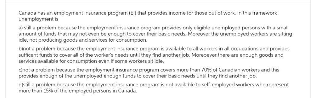 Canada has an employment insurance program (El) that provides income for those out of work. In this framework
unemployment is
a) still a problem because the employment insurance program provides only eligible unemployed persons with a small
amount of funds that may not even be enough to cover their basic needs. Moreover the unemployed workers are sitting
idle, not producing goods and services for consumption.
b)not a problem because the employment insurance program is available to all workers in all occupations and provides
sufficent funds to cover all of the worker's needs until they find another job. Moreoever there are enough goods and
services available for consumption even if some workers sit idle.
c)not a problem because the employment insurance program covers more than 70% of Canadian workers and this
provides enough of the unemployed enough funds to cover their basic needs until they find another job.
d)still a problem because the employment insurance program is not available to self-employed workers who represent
more than 15% of the employed persons in Canada.