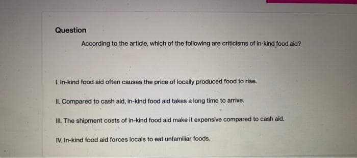 Question
According to the article, which of the following are criticisms of in-kind food aid?
1. In-kind food aid often causes the price of locally produced food to rise.
II. Compared to cash aid, in-kind food aid takes a long time to arrive.
III. The shipment costs of in-kind food aid make it expensive compared to cash aid.
IV. In-kind food aid forces locals to eat unfamiliar foods.