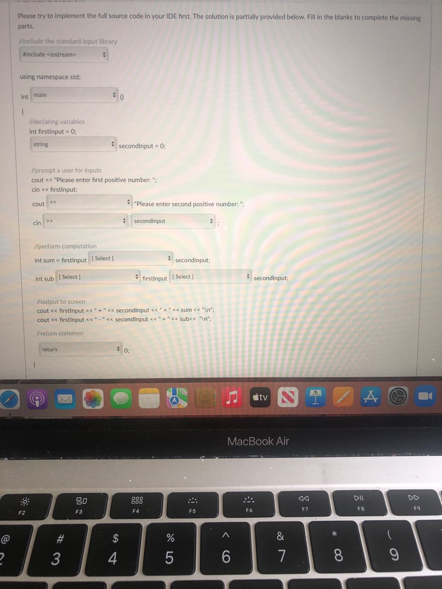 Please try to implement the full source code in your IDE first. The solution is partially provided below. Fill in the blanks to complete the missing
parts.
include the standard input library
#include <iostream>
using namespace std;
int main
I/ declaring variables
int firstinput = 0;
string
* secondinput = 0;
//prompt a user for inputs
cout << "Please enter first positive number: ":
cin >> firstinput;
cout
* "Please enter second positive number: ";
: secondinput
<<
cin
I/perform computation
int sum = firstlnput ( Select ]
secondinput;
Select ]
fırstinput
[ Select ]
* secondinput;
int sub
l/output to screen
cout << firstlnput <<"+" << secondinput << " = " << sum << "\n";
cout << firstlnput << "-" << secondinput << " =" << sub<< "\n":
//return statemen
return
tv
MacBook Air
DD
F3
F4
F5
F6
F7
F8
F2
@
#
2$
&
4
7
8.
この
く O
