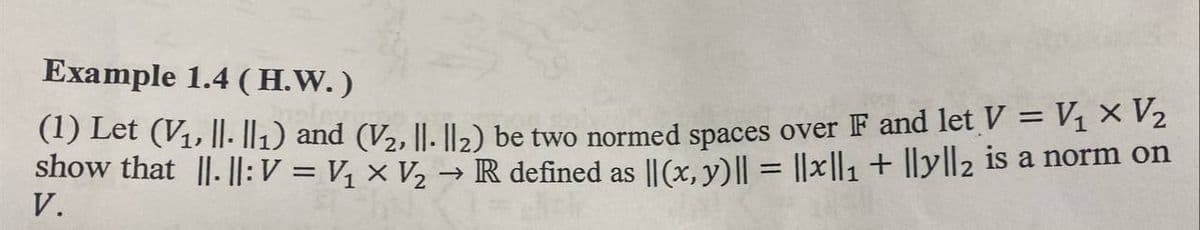 Example 1.4 (H.W. )
(1) Let (V₁, ||- ||1) and (V₂, ||- ||₂2) be two normed spaces over F and let V = V₁ × V₂
show that ||. ||: V = V₁ × V₂ → R defined as ||(x, y) || = ||x||₁ + ||y||2 is a norm on
V.