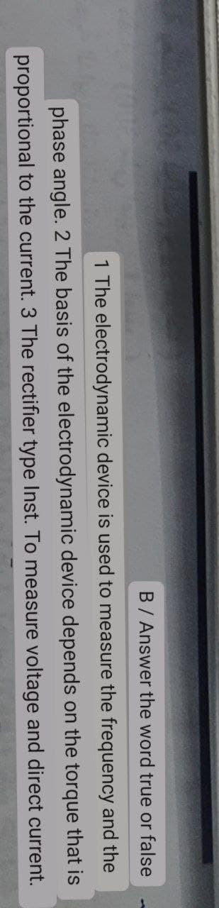 B / Answer the word true or false
and
the
1 The electrodynamic device is used to measure the frequency
phase angle. 2 The basis of the electrodynamic device depends on the torque
proportional to the current. 3 The rectifier type Inst. To measure voltage and direct
that is
current.