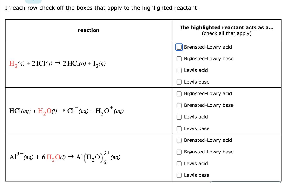 In each row check off the boxes that apply to the highlighted reactant.
reaction
H₂(g) + 2 ICl(g) → 2 HCl(g) + I₂(9)
HCl(aq) +
+
H₂O(1) → Cl(aq) + H₂O˚ (aq)
3+
3
Al³+ (aq) + 6 H₂O(1)→ Al(H₂O)³* (a
6
The highlighted reactant acts as a...
(check all that apply)
Brønsted-Lowry acid
Brønsted-Lowry base
Lewis acid
Lewis base
Brønsted-Lowry acid
Brønsted-Lowry base
Lewis acid
Lewis base
Brønsted-Lowry acid
Brønsted-Lowry base
Lewis acid
Lewis base