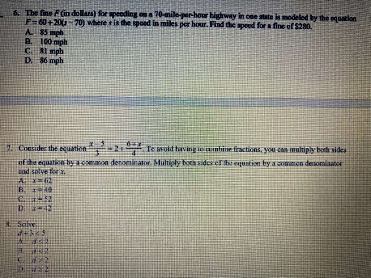 6. The fine F (in dollars) for speeding on a 70-mile-per-hour highway in one state is modeled by the equation
F=60+20(s-70) where s is the speed in miles per hour. Find the speed for a fine of $280.
A. 85 mph
B. 100 mph
C. 81 mph
D. 86 mph
x-5
6+x
7. Consider the equation
=2+
To avoid having to combine fractions, you can multiply both sides
of the equation by a common denominator. Multiply both sides of the equation by a common denominator
and solve for x.
A. x=62
B. x=40
C. क =52
D. x=42
8. Solve.
d+3<5
B. d<2
C. d>2
D. 2
