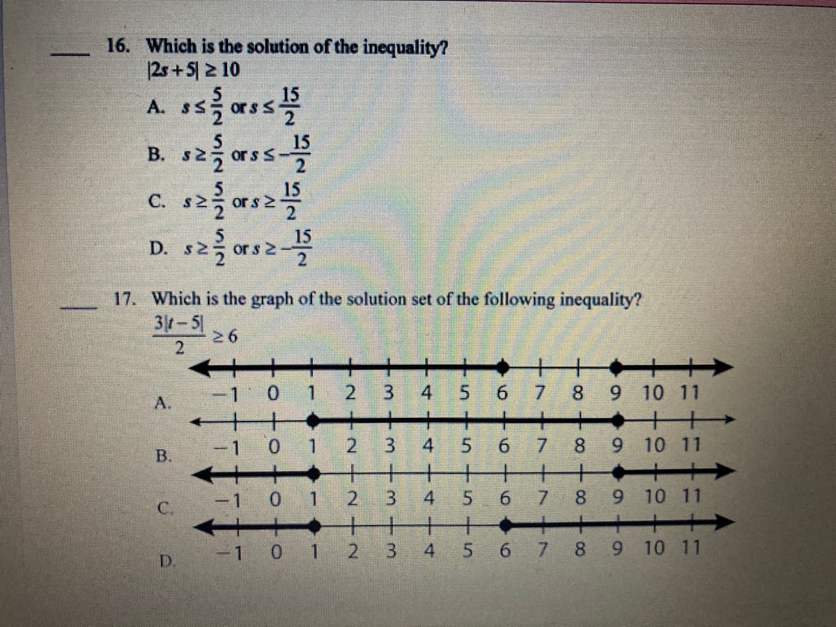 16. Which is the solution of the inequality?
|2s + 5| 2 10
A. SS
15
ors S
B. s2 ass
15
В.
C.
or s 2
D. s2 ors
15
s 2
17. Which is the graph of the solution set of the following inequality?
31-5
2.
0.
8 9 10 11
A.
-1 0 1
6.
7.
8.
9 10 11
B.
-1 0 1
2.
3.
6.
8.
10 11
C.
-1 0 1 2
3 4
5 6 7 8 9 10 11
D.
9,
7.
6.
5.
4.
4.
4.
