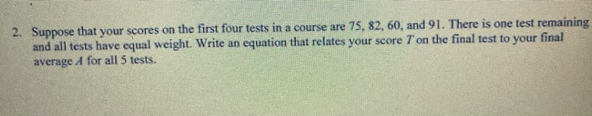 2. Suppose that your scores on the first four tests in a course are 75, 82, 60, and 91. There is one test remaining
and all tests have equal weight. Write an equation that relates your score T on the final test to your final
average A for all 5 tests.
