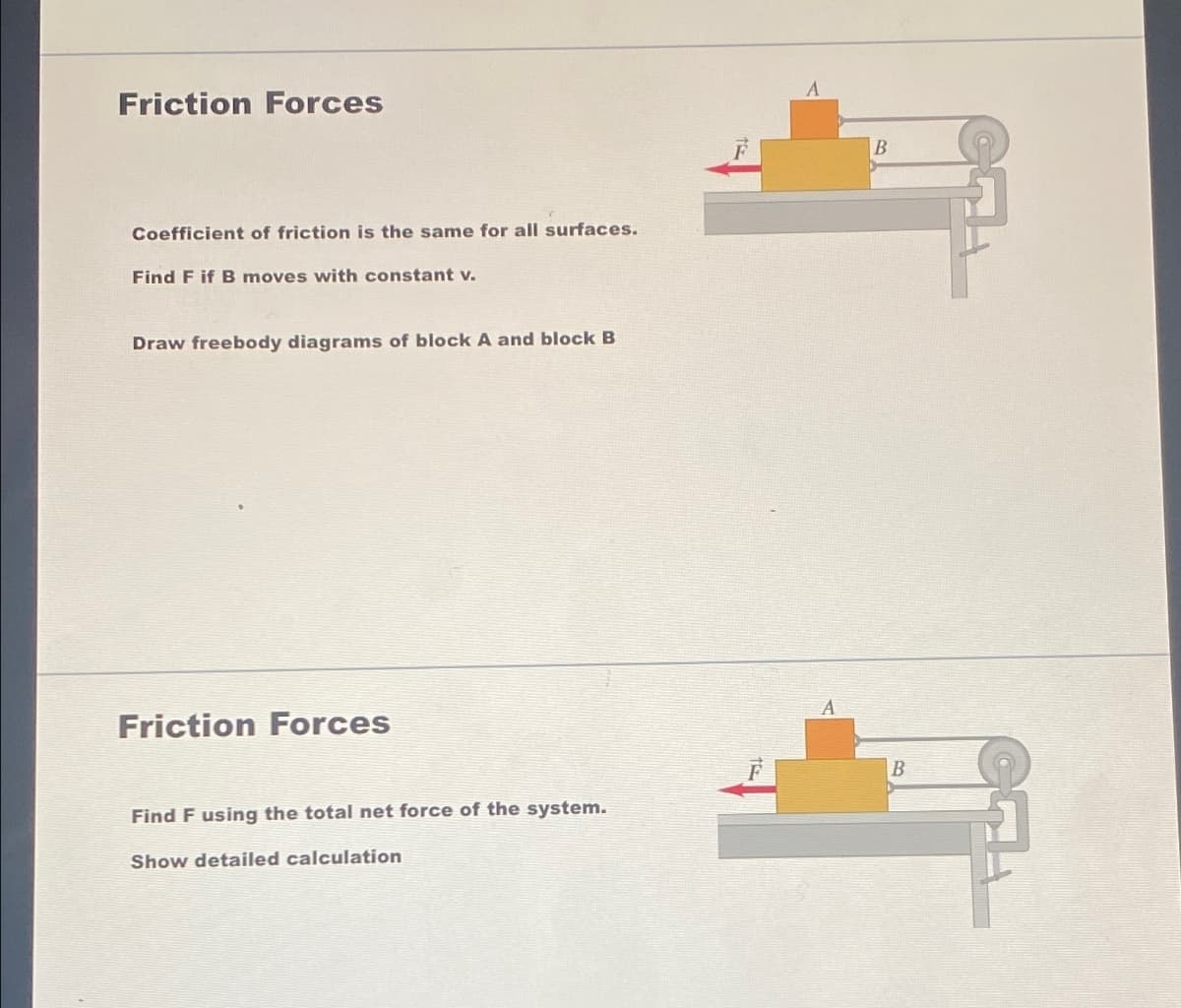 Friction Forces
Coefficient of friction is the same for all surfaces.
Find F if B moves with constant v.
Draw freebody diagrams of block A and block B
Friction Forces
Find F using the total net force of the system.
Show detailed calculation
A
B