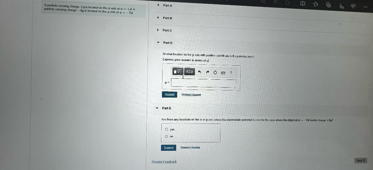 A particle carrying charge +g is located on the z axis at z=+d. A
particle carrying charge-3g is located on the z axis at z=-7d
▸ Part A
▸
▸
▾
▼
Part B
Part C
Part D
At what location on the yaxis with positive coordinate is the potential zera?
Express your answer in terms of d.
y =
Submit
Part E
O yes
O no
ROBERSY
DE
ΓΙ ΑΣΦ 5
Submit
Request Answer
Are there any locations on the zor y axis where the electrostatic potential is zero for the case where the object at z= 7d carries charge +37
Provide Feedback
Ĉ
Request Answer
?
Next >