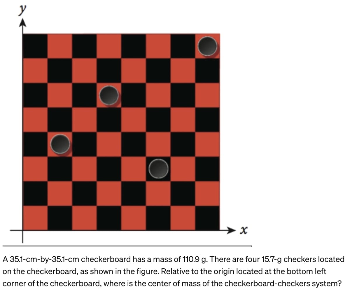 y
x
A 35.1-cm-by-35.1-cm checkerboard has a mass of 110.9 g. There are four 15.7-g checkers located
on the checkerboard, as shown in the figure. Relative to the origin located at the bottom left
corner of the checkerboard, where is the center of mass of the checkerboard-checkers system?