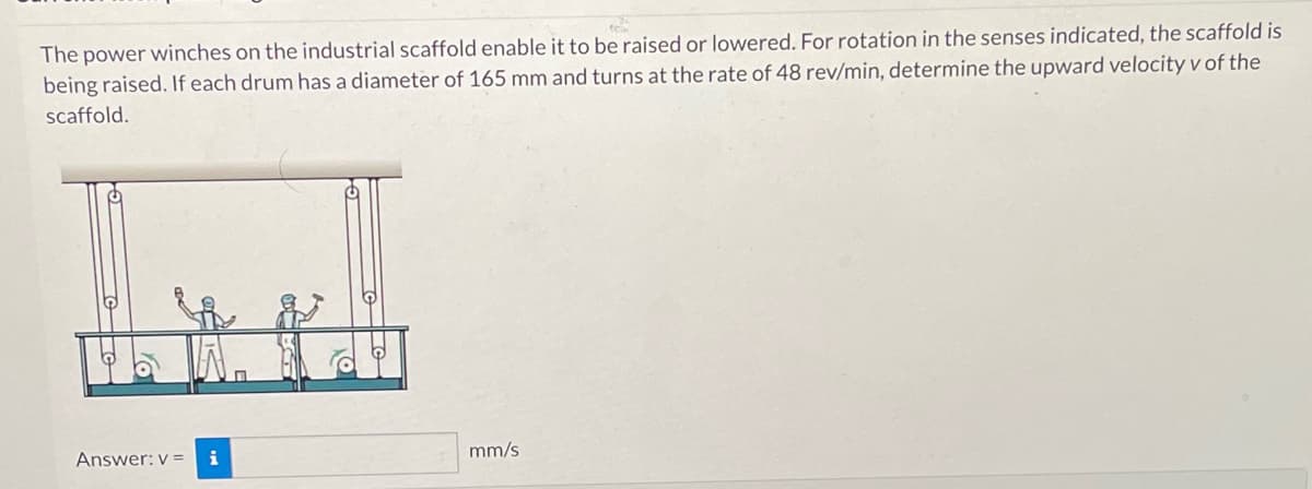 The power winches on the industrial scaffold enable it to be raised or lowered. For rotation in the senses indicated, the scaffold is
being raised. If each drum has a diameter of 165 mm and turns at the rate of 48 rev/min, determine the upward velocity v of the
scaffold.
Answer: v= i
mm/s