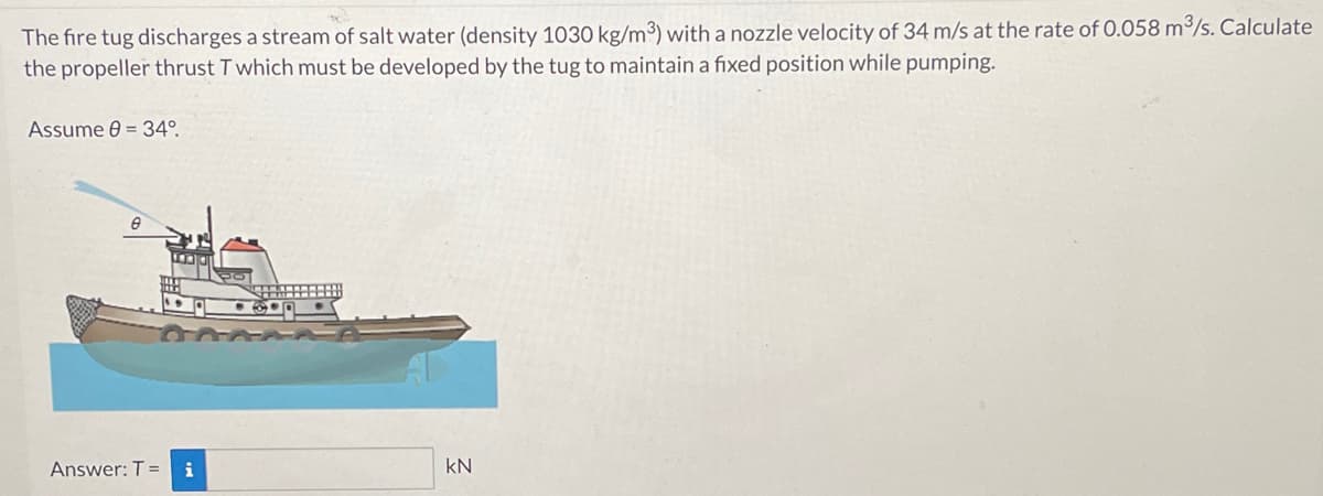 The fire tug discharges a stream of salt water (density 1030 kg/m³) with a nozzle velocity of 34 m/s at the rate of 0.058 m³/s. Calculate
the propeller thrust T which must be developed by the tug to maintain a fixed position while pumping.
Assume 0 = 34⁰.
Answer: T = i
kN