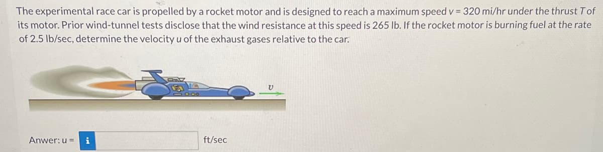 The experimental race car is propelled by a rocket motor and is designed to reach a maximum speed v = 320 mi/hr under the thrust Tof
its motor. Prior wind-tunnel tests disclose that the wind resistance at this speed is 265 lb. If the rocket motor is burning fuel at the rate
of 2.5 lb/sec, determine the velocity u of the exhaust gases relative to the car.
Anwer: u = i
ft/sec