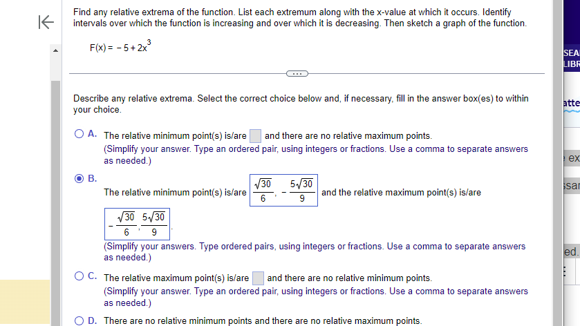 ### Finding Relative Extrema of a Function 

To analyze the behavior of the function F(x) = -5 + 2x³, we need to determine any relative extrema, the intervals of increase and decrease, and sketch its graph. This involves calculus concepts such as first and second derivatives.

#### Question:
**Find any relative extrema of the function. List each extremum along with the x-value at which it occurs. Identify intervals over which the function is increasing and over which it is decreasing. Then sketch a graph of the function.**

**Given Function:**
\[ F(x) = -5 + 2x^3 \]

---

#### Instructions:
Select the correct choice below and, if necessary, fill in the answer box(es) to within your choice.

- A. The relative minimum point(s) is/are [ _______ ] and there are no relative maximum points.
    *(Simplify your answer. Type an ordered pair, using integers or fractions. Use a comma to separate answers as needed.)*
- B. The relative minimum point(s) is/are [ √(30)/6, -√(30)/6 ] and the relative maximum point(s) is/are [ 5√(30)/9, -5√(30)/9 ].
    *(Simplify your answers. Type ordered pairs, using integers or fractions. Use a comma to separate answers as needed.)*
- C. The relative maximum point(s) is/are [ _______ ] and there are no relative minimum points.
    *(Simplify your answer. Type an ordered pair, using integers or fractions. Use a comma to separate answers as needed.)*
- D. There are no relative minimum points and there are no relative maximum points.

**Selected Answer:**
B. The relative minimum point(s) is/are [ √(30)/6, -√(30)/6 ]
 and the relative maximum point(s) is/are [ 5√(30)/9, -5√(30)/9 ].

*(Note: Ensure to verify this answer through calculations of the first and second derivatives, and finding critical points and concavity.)*

#### Explanation:
To identify relative extrema, we must find the critical points by setting the first derivative equal to zero and then using the second derivative to test for maxima or minima.

**Process:**

1. **First Derivative:**
   \[ F'(x) = 6x^2 \]
