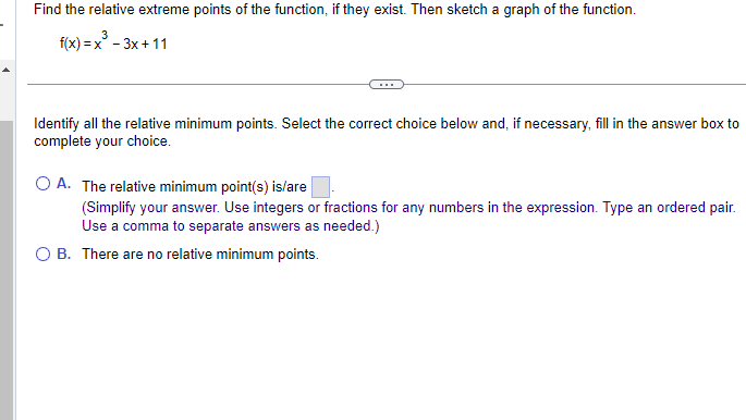 ### Identifying Relative Minimum Points of a Function

Find the relative extreme points of the function, if they exist. Then sketch a graph of the function.

Given Function: 
\[ f(x) = x^3 - 3x + 11 \]

---

#### Identifying Relative Minimum Points

Select the correct choice below and, if necessary, fill in the answer box to complete your choice.

- **A.** The relative minimum point(s) is/are \(\boxed{\phantom{10pt}}\). 
  - (Simplify your answer. Use integers or fractions for any numbers in the expression. Type an ordered pair. Use a comma to separate answers as needed.)
  
- **B.** There are no relative minimum points.
