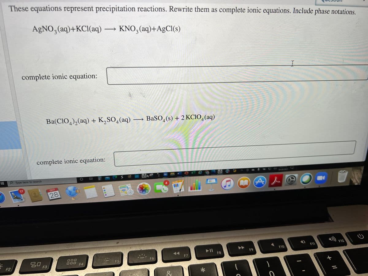 These equations represent precipitation reactions. Rewrite them as complete ionic equations. Include phase notations.
A£NO,(aq)+KCl(aq) KNO, (aq)+A£CI(s)
3
complete ionic equation:
Ba(CIO,),(aq) + K,SO,(aq) –→ BaSO,(s) + 2 KCIO, (aq)
4
4
complete ionic equation:
9 Type here to search
10/28/2021
17
OCT
PAGES
28
280
3D
F11
F12
20
F9
F10
F6
F7
F8
F2
F3
F4
F5
*
ク
