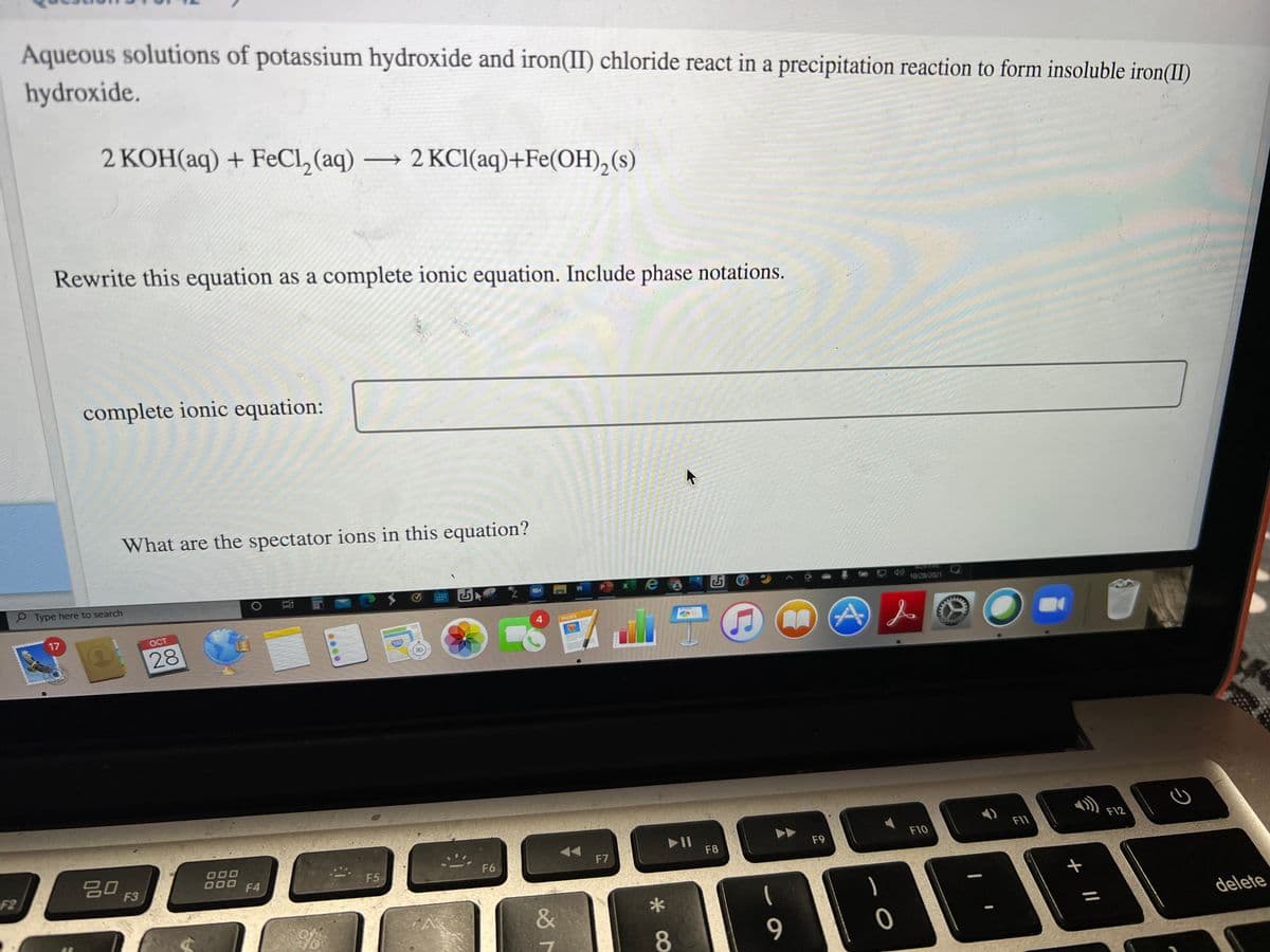 Aqueous solutions of potassium hydroxide and iron(II) chloride react in a precipitation reaction to form insoluble iron(II)
hydroxide.
2 KOH(aq) + FeCl, (aq) → 2 KCI(aq)+Fe(OH),(s)
Rewrite this equation as a complete ionic equation. Include phase notations.
complete ionic equation:
What are the spectator ions in this equation?
2 Type here to search
耳
10/28/2021
17
OCT
PAGES
28
280
F12
II
F8
F11
D00
D00
F10
20
F9
F2
F5
F6
F7
F3
F4
&
delete
8.
9
