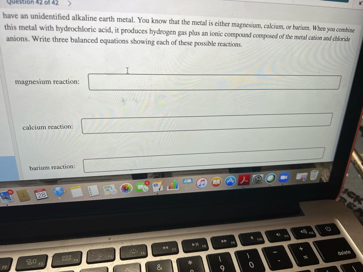 Question 42 of 42
have an unidentified alkaline earth metal. You know that the metal is either magnesium, calcium, or barium. When you combine
this metal with hydrochloric acid, it produces hydrogen gas plus an ionic compound composed of the metal cation and chloride
anions. Write three balanced equations showing each of these possible reactions.
magnesium reaction:
calcium reaction:
barium reaction:
10
OCT
PAGES
28
280
3D
F11
F12
II
F8
F10
F9
20
F6
F7
000
F4
F5
F2
F3
&
delete
9
* C
