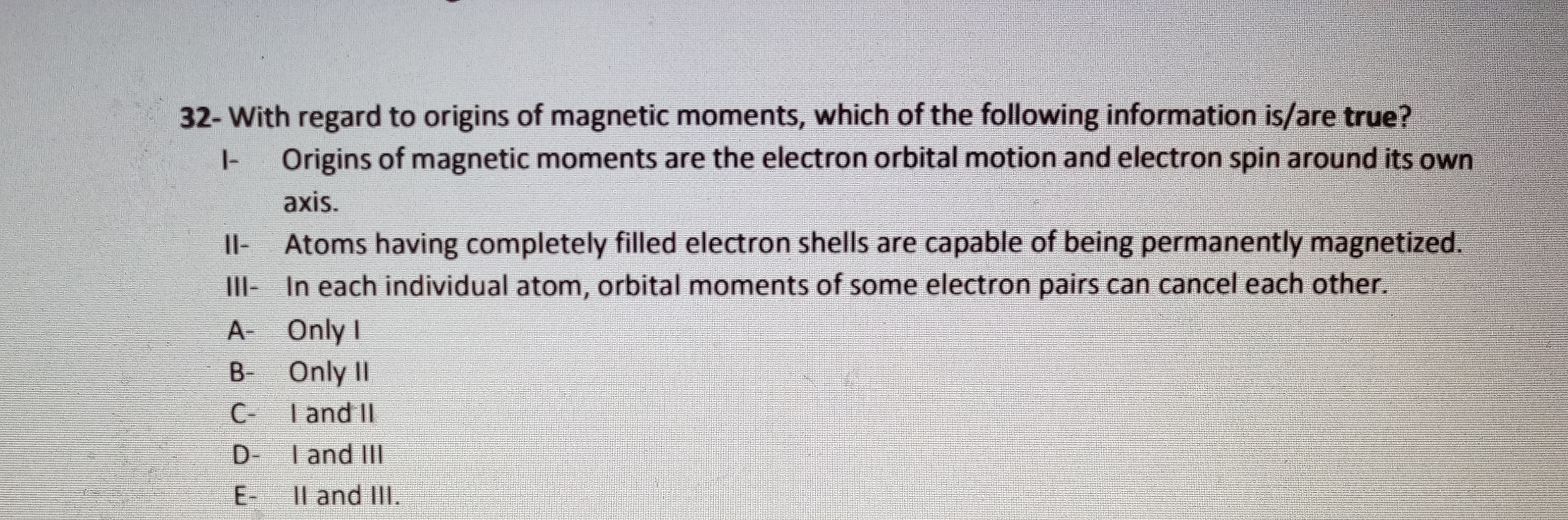 32- With regard to origins of magnetic moments, which of the following information is/are true?
Origins of magnetic moments are the electron orbital motion and electron spin around its own
I-
axis.
Atoms having completely filled electron shells are capable of being permanently magnetized.
III- In each individual atom, orbital moments of some electron pairs can cancel each other.
Il-
