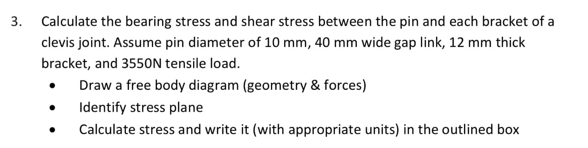 3.
Calculate the bearing stress and shear stress between the pin and each bracket of a
clevis joint. Assume pin diameter of 10 mm, 40 mm wide gap link, 12 mm thick
bracket, and 3550N tensile load.
Draw a free body diagram (geometry & forces)
Identify stress plane
Calculate stress and write it (with appropriate units) in the outlined box