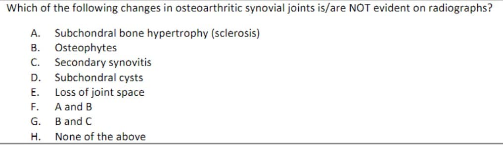 Which of the following changes in osteoarthritic synovial joints is/are NOT evident on radiographs?
A. Subchondral bone hypertrophy (sclerosis)
B. Osteophytes
C. Secondary synovitis
D. Subchondral cysts
E.
Loss of joint space
F.
A and B
G.
B and C
H.
None of the above