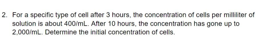 2. For a specific type of cell after 3 hours, the concentration of cells per milliliter of
solution is about 400/mL. After 10 hours, the concentration has gone up to
2,000/mL. Determine the initial concentration of cells.