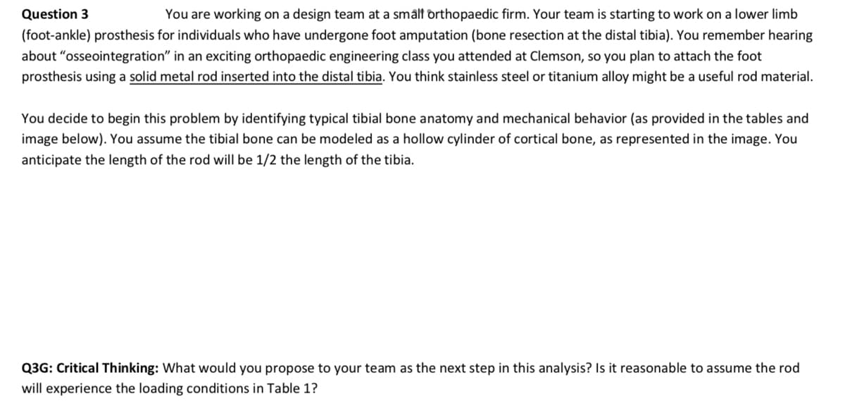 Question 3
You are working on a design team at a small orthopaedic firm. Your team is starting to work on a lower limb
(foot-ankle) prosthesis for individuals who have undergone foot amputation (bone resection at the distal tibia). You remember hearing
about "osseointegration" in an exciting orthopaedic engineering class you attended at Clemson, so you plan to attach the foot
prosthesis using a solid metal rod inserted into the distal tibia. You think stainless steel or titanium alloy might be a useful rod material.
You decide to begin this problem by identifying typical tibial bone anatomy and mechanical behavior (as provided in the tables and
image below). You assume the tibial bone can be modeled as a hollow cylinder of cortical bone, as represented in the image. You
anticipate the length of the rod will be 1/2 the length of the tibia.
Q3G: Critical Thinking: What would you propose to your team as the next step in this analysis? Is it reasonable to assume the rod
will experience the loading conditions in Table 1?