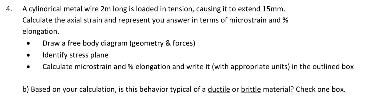 4.
A cylindrical metal wire 2m long is loaded in tension, causing it to extend 15mm.
Calculate the axial strain and represent you answer in terms of microstrain and %
elongation.
●
●
Draw a free body diagram (geometry & forces)
Identify stress plane
Calculate microstrain and % elongation and write it (with appropriate units) in the outlined box
b) Based on your calculation, is this behavior typical of a ductile or brittle material? Check one box.