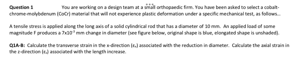 Question 1
You are working on a design team at a small orthopaedic firm. You have been asked to select a cobalt-
chrome-molybdenum (CoCr) material that will not experience plastic deformation under a specific mechanical test, as follows...
A tensile stress is applied along the long axis of a solid cylindrical rod that has a diameter of 10 mm. An applied load of some
magnitude F produces a 7x10-³ mm change in diameter (see figure below, original shape is blue, elongated shape is unshaded).
Q1A-B: Calculate the transverse strain in the x-direction (Ex) associated with the reduction in diameter. Calculate the axial strain in
the z-direction (₂) associated with the length increase.